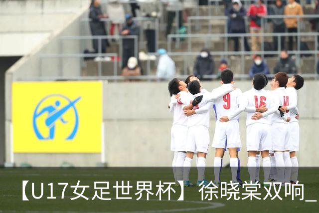 【U17女足世界杯】徐晓棠双响 中国队3比0肯尼亚队